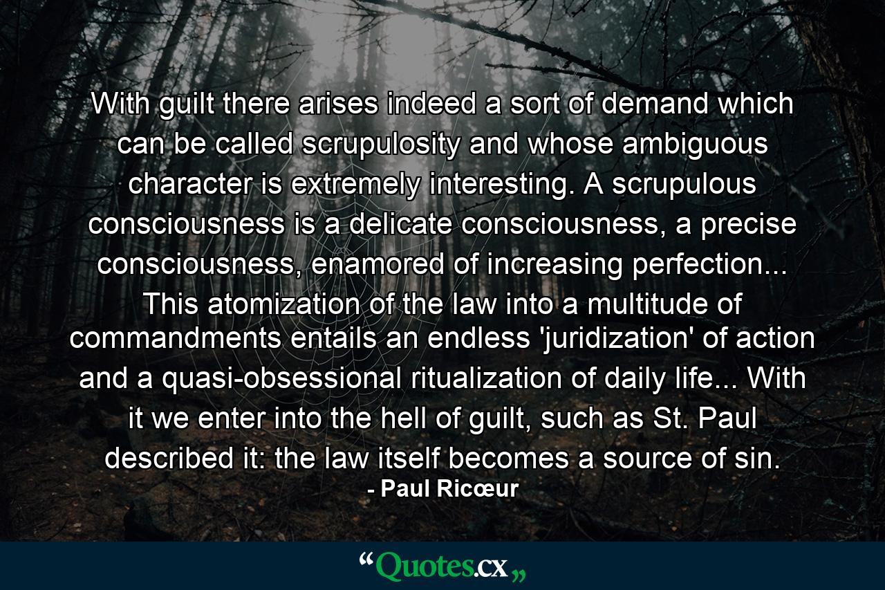 With guilt there arises indeed a sort of demand which can be called scrupulosity and whose ambiguous character is extremely interesting. A scrupulous consciousness is a delicate consciousness, a precise consciousness, enamored of increasing perfection... This atomization of the law into a multitude of commandments entails an endless 'juridization' of action and a quasi-obsessional ritualization of daily life... With it we enter into the hell of guilt, such as St. Paul described it: the law itself becomes a source of sin. - Quote by Paul Ricœur