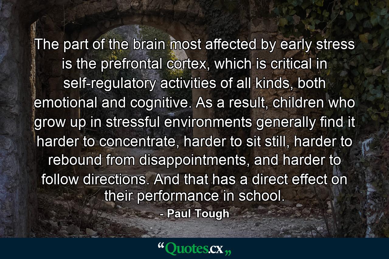 The part of the brain most affected by early stress is the prefrontal cortex, which is critical in self-regulatory activities of all kinds, both emotional and cognitive. As a result, children who grow up in stressful environments generally find it harder to concentrate, harder to sit still, harder to rebound from disappointments, and harder to follow directions. And that has a direct effect on their performance in school. - Quote by Paul Tough