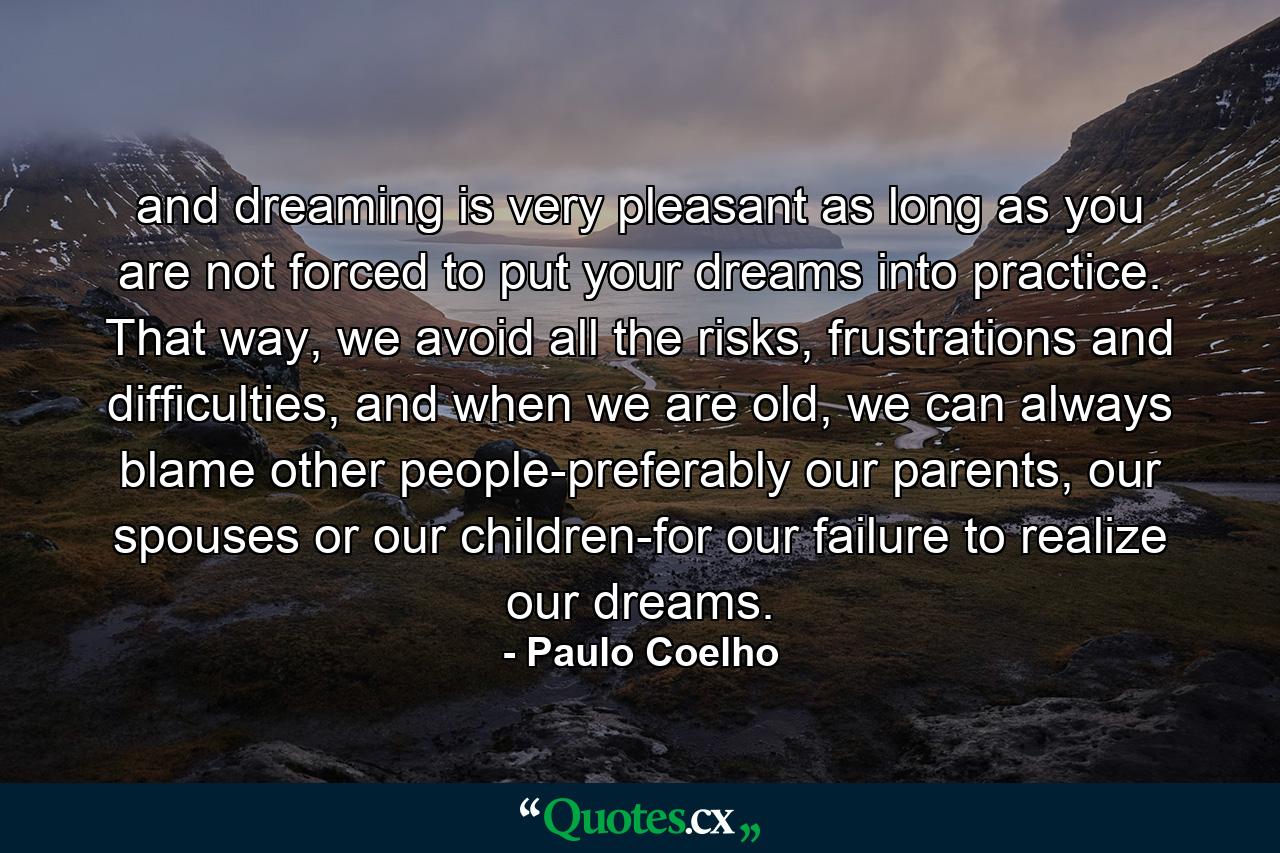 and dreaming is very pleasant as long as you are not forced to put your dreams into practice. That way, we avoid all the risks, frustrations and difficulties, and when we are old, we can always blame other people-preferably our parents, our spouses or our children-for our failure to realize our dreams. - Quote by Paulo Coelho