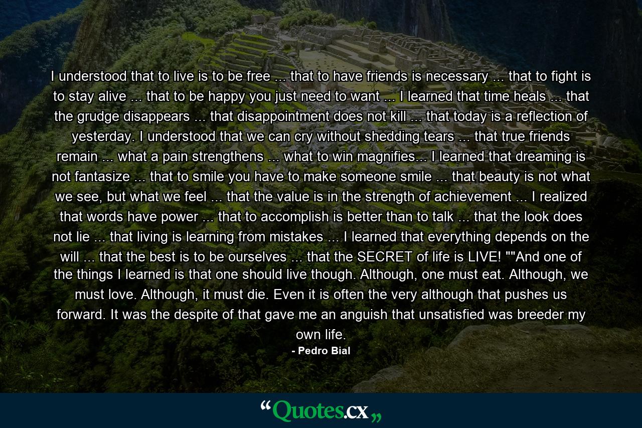 I understood that to live is to be free ... that to have friends is necessary ... that to fight is to stay alive ... that to be happy you just need to want ... I learned that time heals ... that the grudge disappears ... that disappointment does not kill ... that today is a reflection of yesterday. I understood that we can cry without shedding tears ... that true friends remain ... what a pain strengthens ... what to win magnifies... I learned that dreaming is not fantasize ... that to smile you have to make someone smile ... that beauty is not what we see, but what we feel ... that the value is in the strength of achievement ... I realized that words have power ... that to accomplish is better than to talk ... that the look does not lie ... that living is learning from mistakes ... I learned that everything depends on the will ... that the best is to be ourselves ... that the SECRET of life is LIVE! 