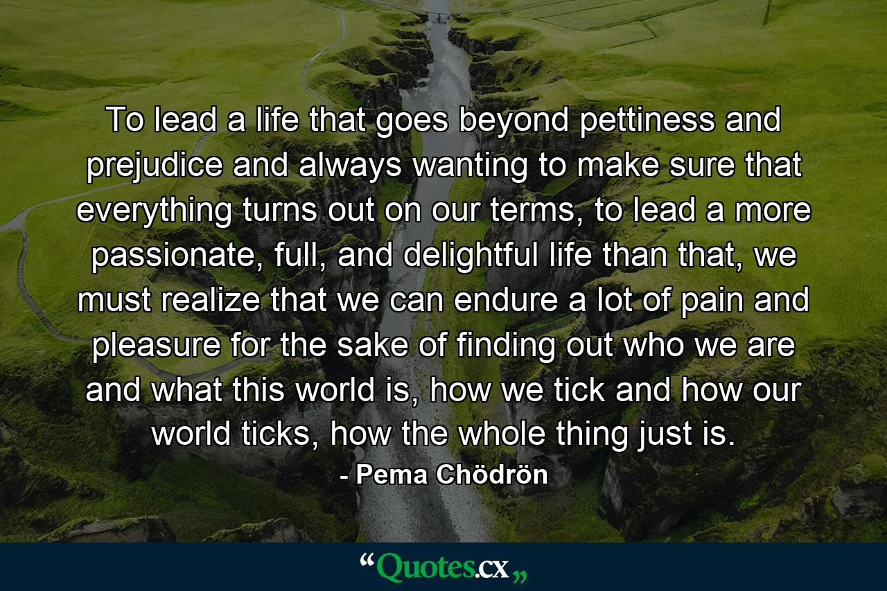 To lead a life that goes beyond pettiness and prejudice and always wanting to make sure that everything turns out on our terms, to lead a more passionate, full, and delightful life than that, we must realize that we can endure a lot of pain and pleasure for the sake of finding out who we are and what this world is, how we tick and how our world ticks, how the whole thing just is. - Quote by Pema Chödrön