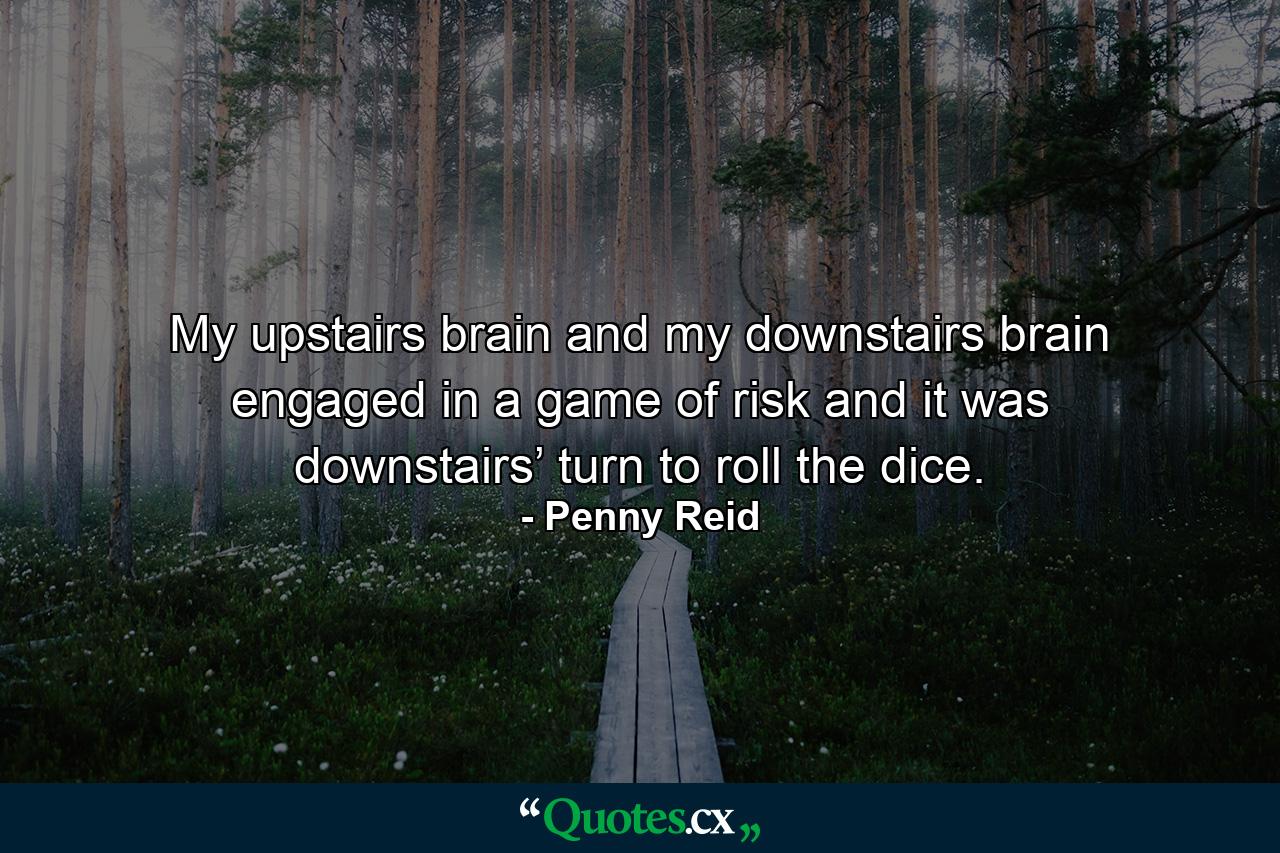 My upstairs brain and my downstairs brain engaged in a game of risk and it was downstairs’ turn to roll the dice. - Quote by Penny Reid