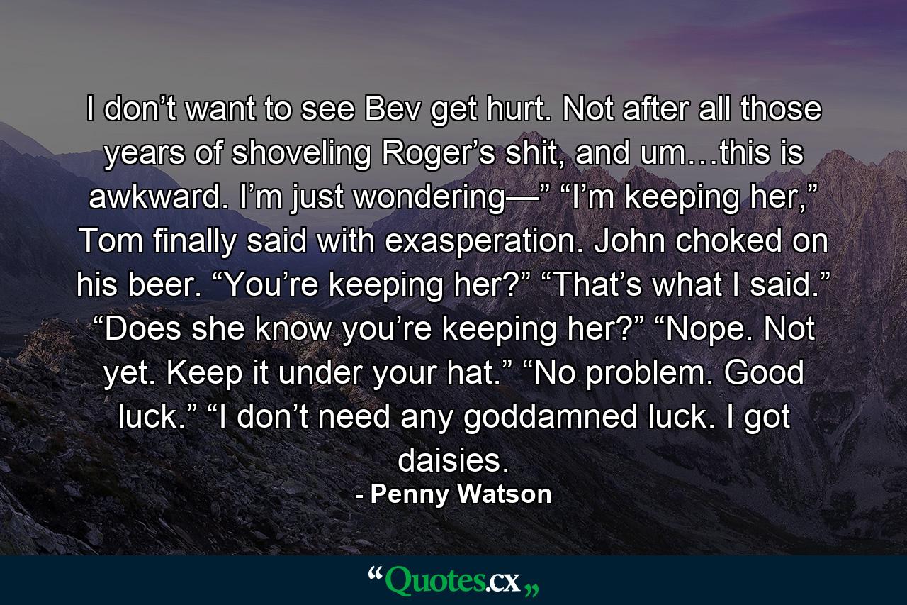 I don’t want to see Bev get hurt. Not after all those years of shoveling Roger’s shit, and um…this is awkward. I’m just wondering—” “I’m keeping her,” Tom finally said with exasperation. John choked on his beer. “You’re keeping her?” “That’s what I said.” “Does she know you’re keeping her?” “Nope. Not yet. Keep it under your hat.” “No problem. Good luck.” “I don’t need any goddamned luck. I got daisies. - Quote by Penny Watson