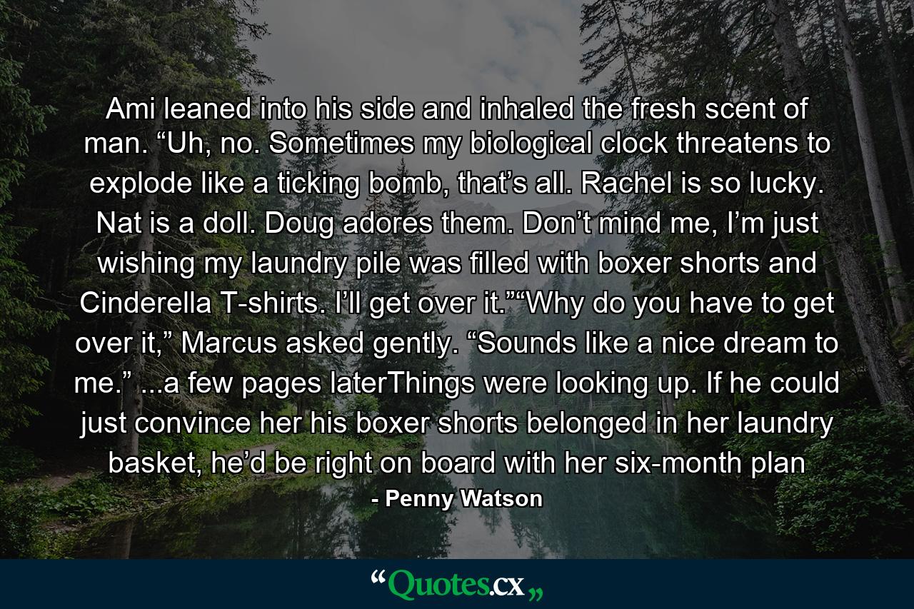 Ami leaned into his side and inhaled the fresh scent of man. “Uh, no. Sometimes my biological clock threatens to explode like a ticking bomb, that’s all. Rachel is so lucky. Nat is a doll. Doug adores them. Don’t mind me, I’m just wishing my laundry pile was filled with boxer shorts and Cinderella T-shirts. I’ll get over it.”“Why do you have to get over it,” Marcus asked gently. “Sounds like a nice dream to me.” ...a few pages laterThings were looking up. If he could just convince her his boxer shorts belonged in her laundry basket, he’d be right on board with her six-month plan - Quote by Penny Watson
