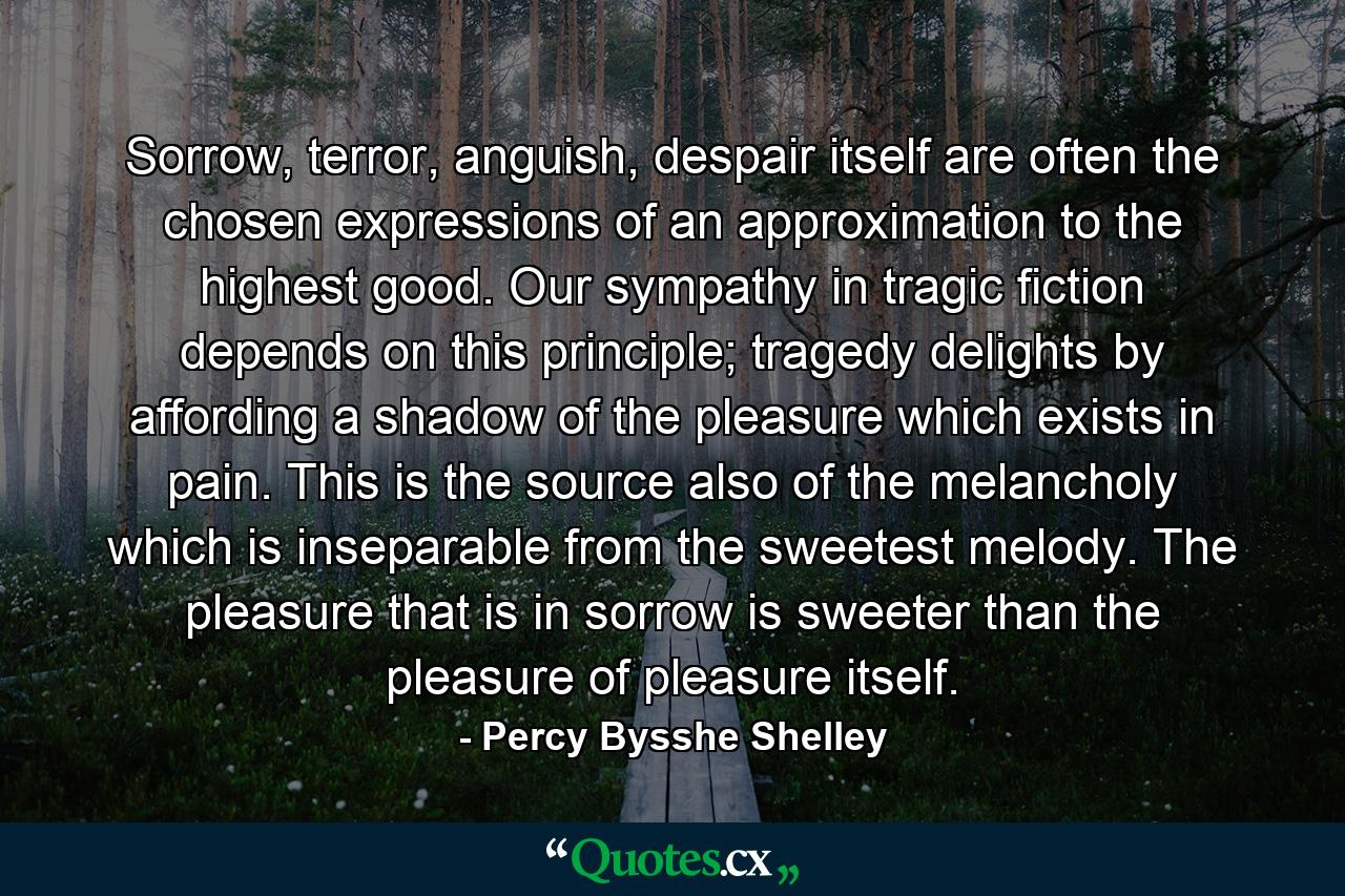 Sorrow, terror, anguish, despair itself are often the chosen expressions of an approximation to the highest good. Our sympathy in tragic fiction depends on this principle; tragedy delights by affording a shadow of the pleasure which exists in pain. This is the source also of the melancholy which is inseparable from the sweetest melody. The pleasure that is in sorrow is sweeter than the pleasure of pleasure itself. - Quote by Percy Bysshe Shelley