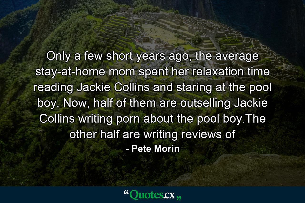 Only a few short years ago, the average stay-at-home mom spent her relaxation time reading Jackie Collins and staring at the pool boy. Now, half of them are outselling Jackie Collins writing porn about the pool boy.The other half are writing reviews of - Quote by Pete Morin