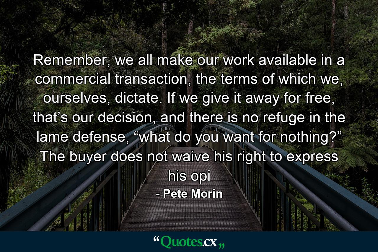 Remember, we all make our work available in a commercial transaction, the terms of which we, ourselves, dictate. If we give it away for free, that’s our decision, and there is no refuge in the lame defense, “what do you want for nothing?” The buyer does not waive his right to express his opi - Quote by Pete Morin