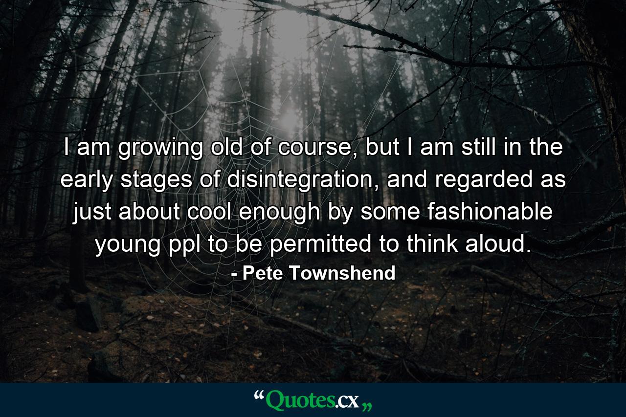 I am growing old of course, but I am still in the early stages of disintegration, and regarded as just about cool enough by some fashionable young ppl to be permitted to think aloud. - Quote by Pete Townshend