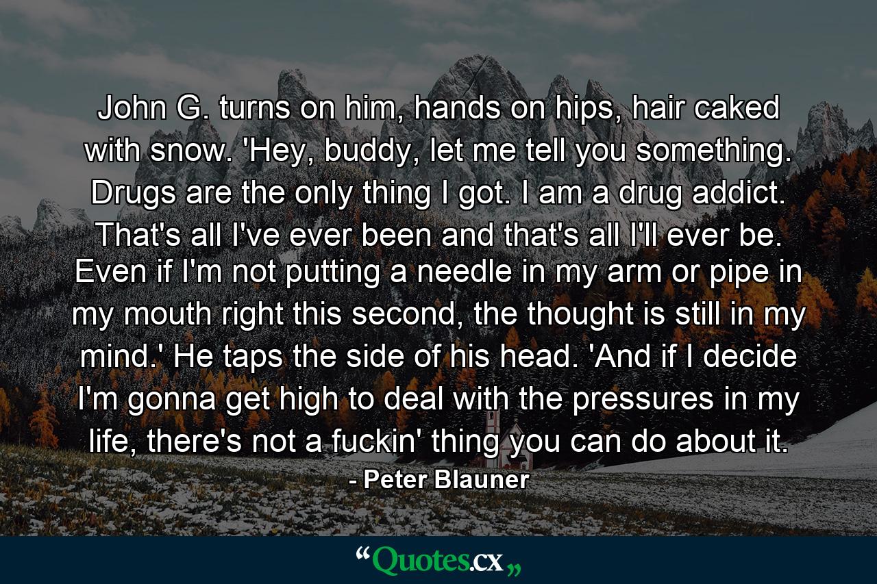 John G. turns on him, hands on hips, hair caked with snow. 'Hey, buddy, let me tell you something. Drugs are the only thing I got. I am a drug addict. That's all I've ever been and that's all I'll ever be. Even if I'm not putting a needle in my arm or pipe in my mouth right this second, the thought is still in my mind.' He taps the side of his head. 'And if I decide I'm gonna get high to deal with the pressures in my life, there's not a fuckin' thing you can do about it. - Quote by Peter Blauner