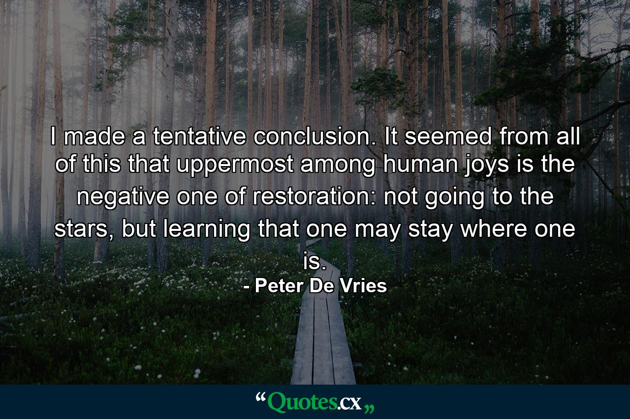 I made a tentative conclusion. It seemed from all of this that uppermost among human joys is the negative one of restoration: not going to the stars, but learning that one may stay where one is. - Quote by Peter De Vries