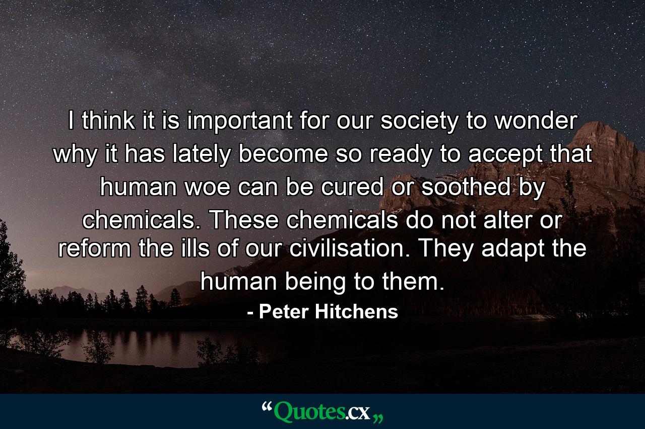 I think it is important for our society to wonder why it has lately become so ready to accept that human woe can be cured or soothed by chemicals. These chemicals do not alter or reform the ills of our civilisation. They adapt the human being to them. - Quote by Peter Hitchens