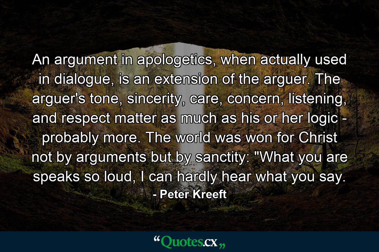 An argument in apologetics, when actually used in dialogue, is an extension of the arguer. The arguer's tone, sincerity, care, concern, listening, and respect matter as much as his or her logic - probably more. The world was won for Christ not by arguments but by sanctity: 