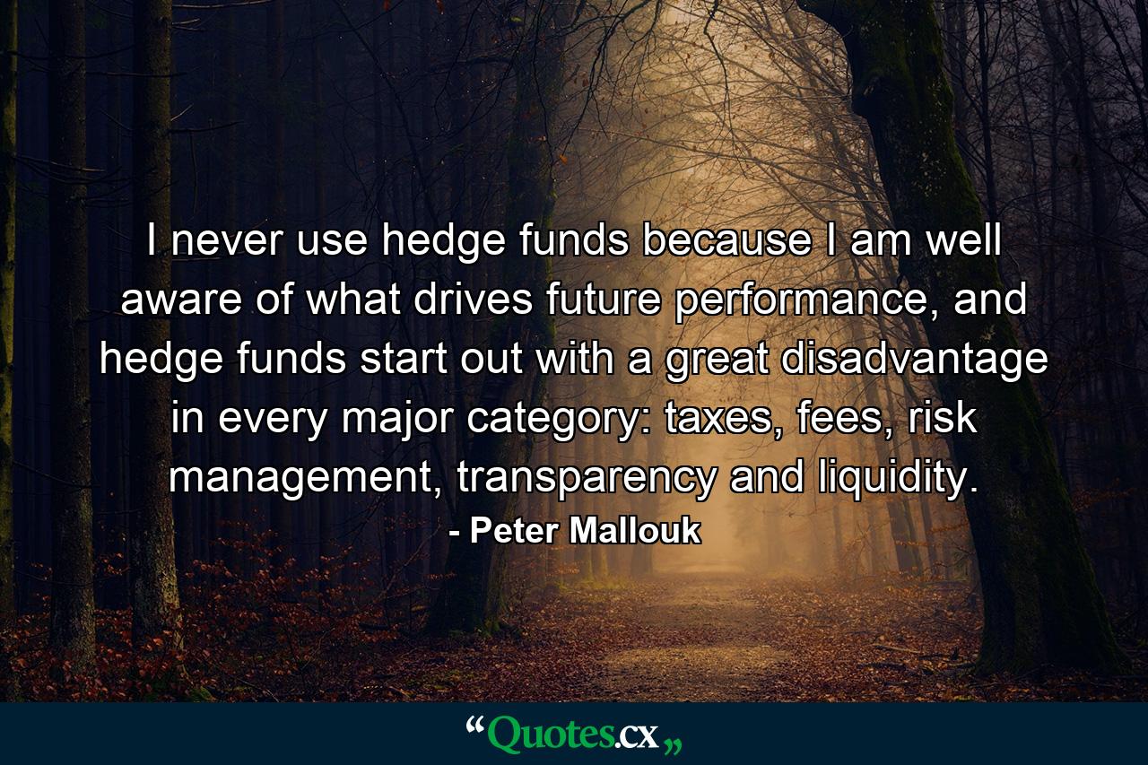 I never use hedge funds because I am well aware of what drives future performance, and hedge funds start out with a great disadvantage in every major category: taxes, fees, risk management, transparency and liquidity. - Quote by Peter Mallouk