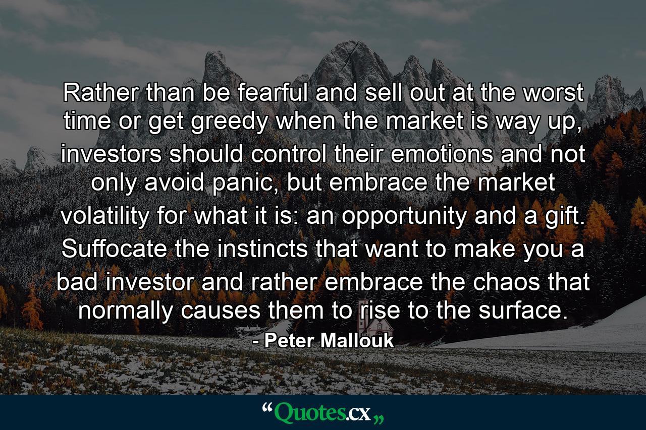 Rather than be fearful and sell out at the worst time or get greedy when the market is way up, investors should control their emotions and not only avoid panic, but embrace the market volatility for what it is: an opportunity and a gift. Suffocate the instincts that want to make you a bad investor and rather embrace the chaos that normally causes them to rise to the surface. - Quote by Peter Mallouk