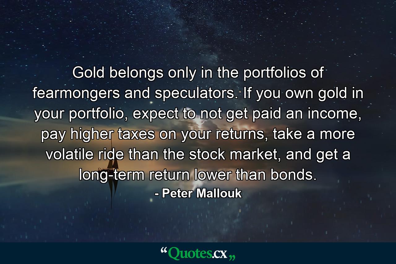 Gold belongs only in the portfolios of fearmongers and speculators. If you own gold in your portfolio, expect to not get paid an income, pay higher taxes on your returns, take a more volatile ride than the stock market, and get a long-term return lower than bonds. - Quote by Peter Mallouk