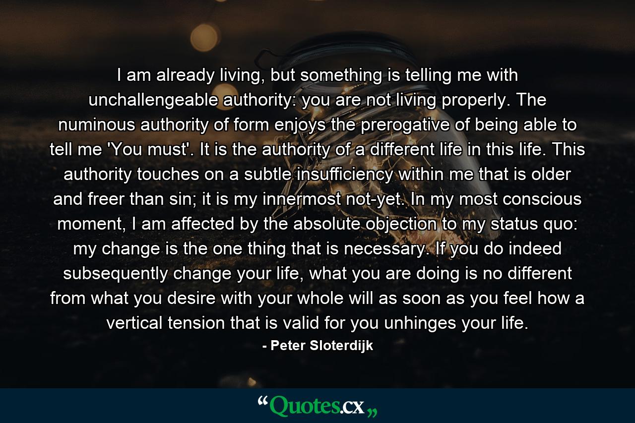 I am already living, but something is telling me with unchallengeable authority: you are not living properly. The numinous authority of form enjoys the prerogative of being able to tell me 'You must'. It is the authority of a different life in this life. This authority touches on a subtle insufficiency within me that is older and freer than sin; it is my innermost not-yet. In my most conscious moment, I am affected by the absolute objection to my status quo: my change is the one thing that is necessary. If you do indeed subsequently change your life, what you are doing is no different from what you desire with your whole will as soon as you feel how a vertical tension that is valid for you unhinges your life. - Quote by Peter Sloterdijk