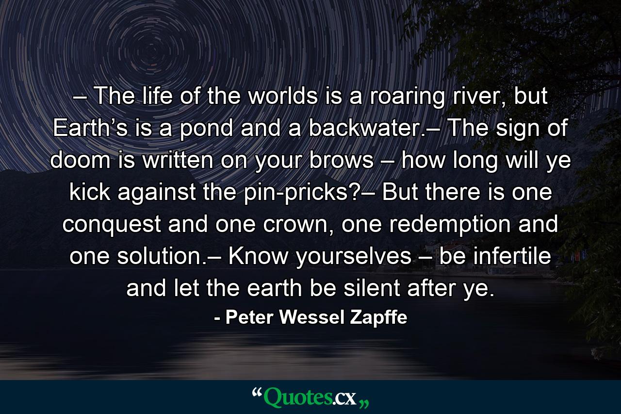 – The life of the worlds is a roaring river, but Earth’s is a pond and a backwater.– The sign of doom is written on your brows – how long will ye kick against the pin-pricks?– But there is one conquest and one crown, one redemption and one solution.– Know yourselves – be infertile and let the earth be silent after ye. - Quote by Peter Wessel Zapffe