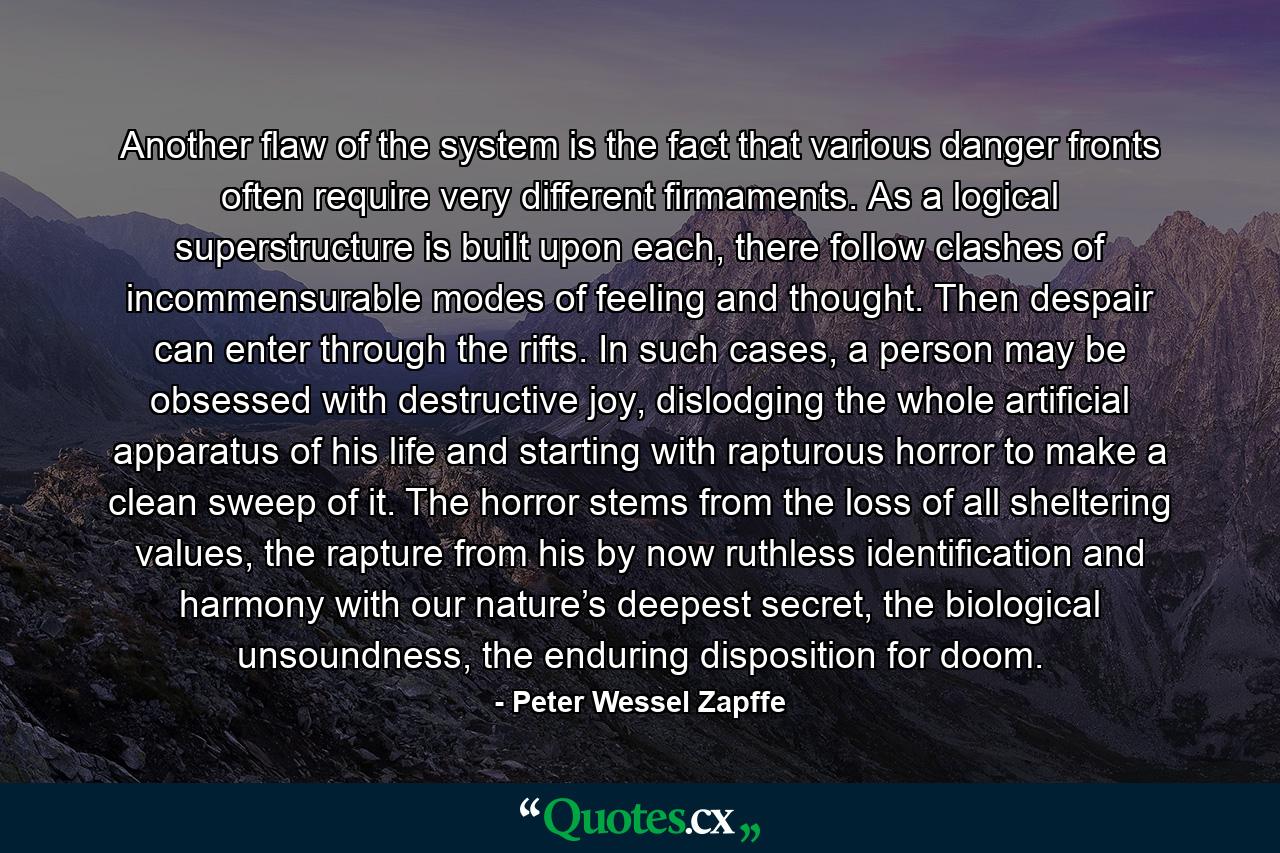 Another flaw of the system is the fact that various danger fronts often require very different firmaments. As a logical superstructure is built upon each, there follow clashes of incommensurable modes of feeling and thought. Then despair can enter through the rifts. In such cases, a person may be obsessed with destructive joy, dislodging the whole artificial apparatus of his life and starting with rapturous horror to make a clean sweep of it. The horror stems from the loss of all sheltering values, the rapture from his by now ruthless identification and harmony with our nature’s deepest secret, the biological unsoundness, the enduring disposition for doom. - Quote by Peter Wessel Zapffe