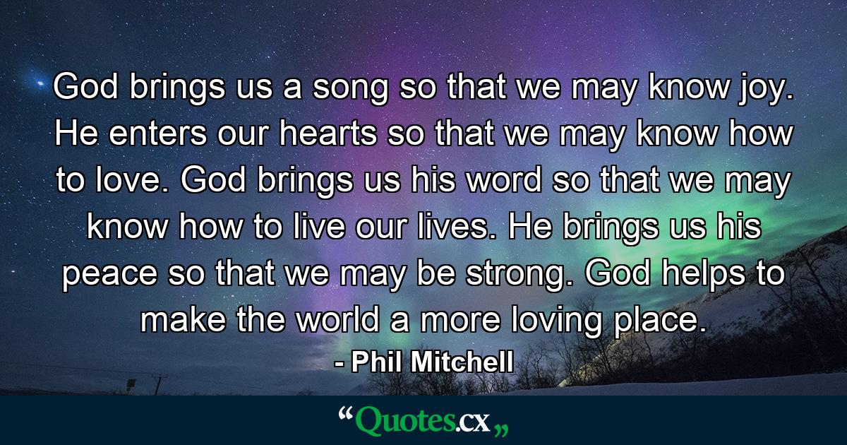 God brings us a song so that we may know joy. He enters our hearts so that we may know how to love. God brings us his word so that we may know how to live our lives. He brings us his peace so that we may be strong. God helps to make the world a more loving place. - Quote by Phil Mitchell