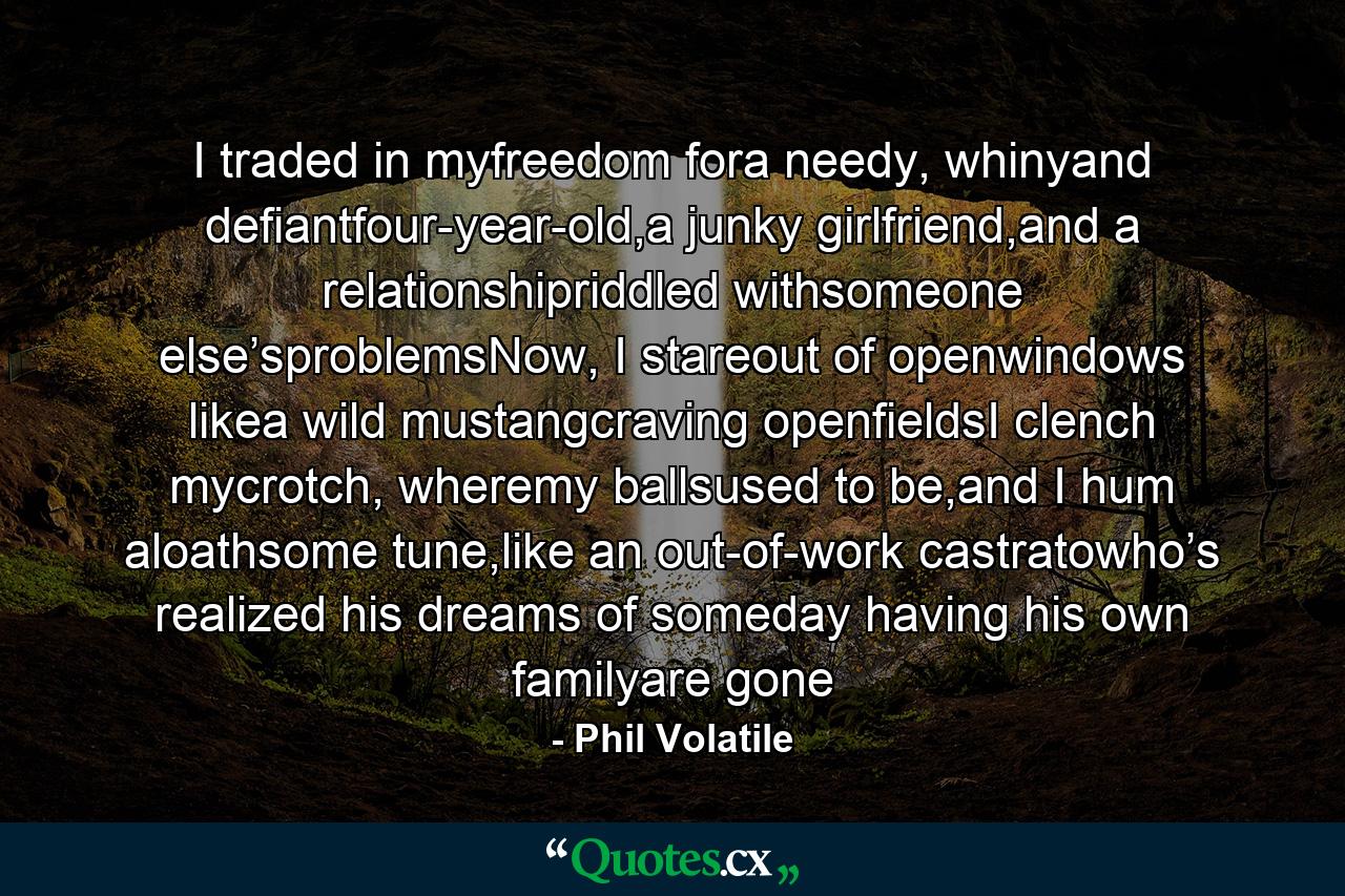 I traded in myfreedom fora needy, whinyand defiantfour-year-old,a junky girlfriend,and a relationshipriddled withsomeone else’sproblemsNow, I stareout of openwindows likea wild mustangcraving openfieldsI clench mycrotch, wheremy ballsused to be,and I hum aloathsome tune,like an out-of-work castratowho’s realized his dreams of someday having his own familyare gone - Quote by Phil Volatile