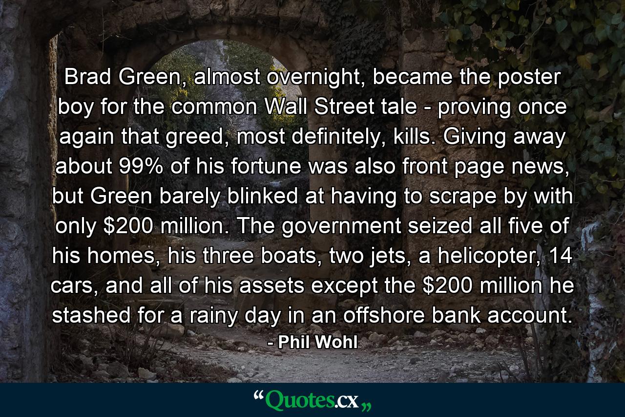 Brad Green, almost overnight, became the poster boy for the common Wall Street tale - proving once again that greed, most definitely, kills. Giving away about 99% of his fortune was also front page news, but Green barely blinked at having to scrape by with only $200 million. The government seized all five of his homes, his three boats, two jets, a helicopter, 14 cars, and all of his assets except the $200 million he stashed for a rainy day in an offshore bank account. - Quote by Phil Wohl