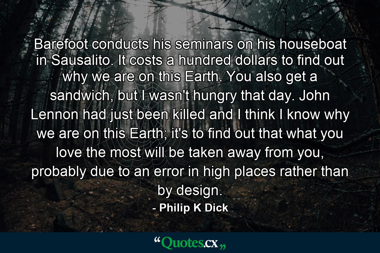 Barefoot conducts his seminars on his houseboat in Sausalito. It costs a hundred dollars to find out why we are on this Earth. You also get a sandwich, but I wasn't hungry that day. John Lennon had just been killed and I think I know why we are on this Earth; it's to find out that what you love the most will be taken away from you, probably due to an error in high places rather than by design. - Quote by Philip K Dick