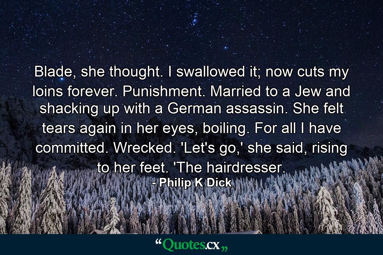 Blade, she thought. I swallowed it; now cuts my loins forever. Punishment. Married to a Jew and shacking up with a German assassin. She felt tears again in her eyes, boiling. For all I have committed. Wrecked. 'Let's go,' she said, rising to her feet. 'The hairdresser. - Quote by Philip K Dick