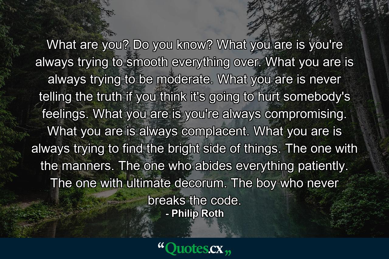 What are you? Do you know? What you are is you're always trying to smooth everything over. What you are is always trying to be moderate. What you are is never telling the truth if you think it's going to hurt somebody's feelings. What you are is you're always compromising. What you are is always complacent. What you are is always trying to find the bright side of things. The one with the manners. The one who abides everything patiently. The one with ultimate decorum. The boy who never breaks the code. - Quote by Philip Roth