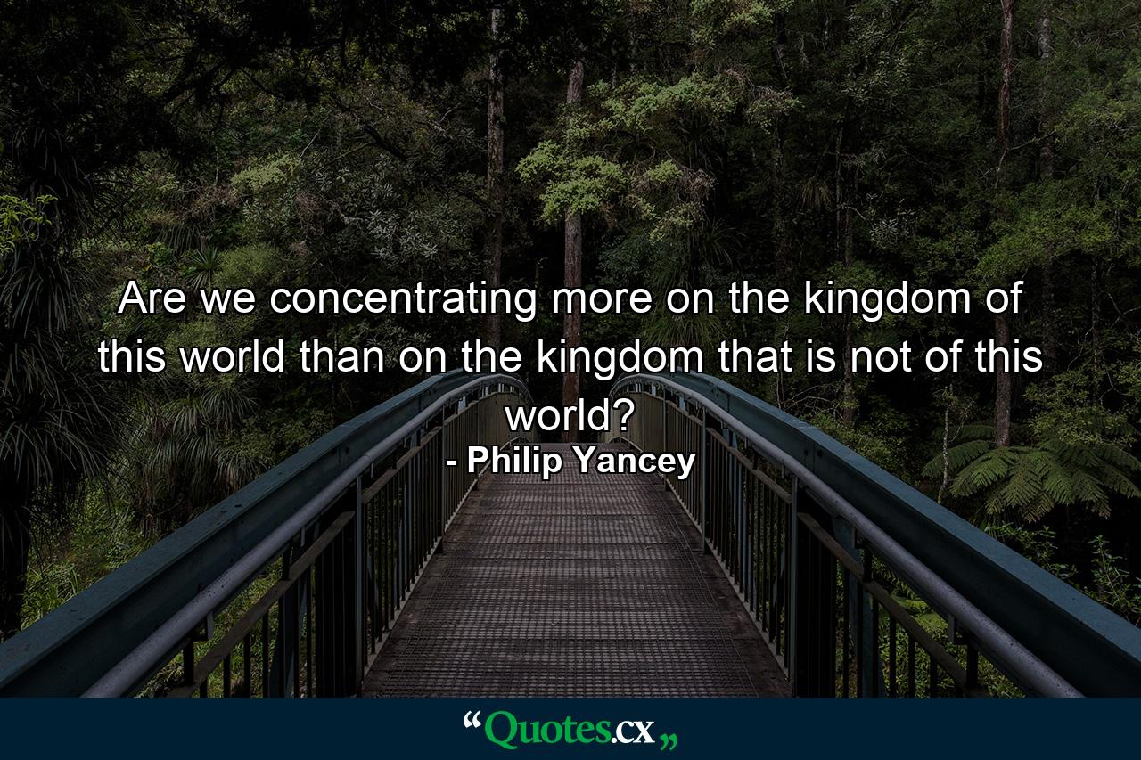 Are we concentrating more on the kingdom of this world than on the kingdom that is not of this world? - Quote by Philip Yancey