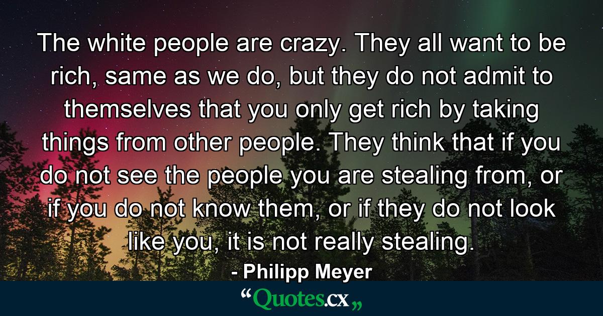 The white people are crazy. They all want to be rich, same as we do, but they do not admit to themselves that you only get rich by taking things from other people. They think that if you do not see the people you are stealing from, or if you do not know them, or if they do not look like you, it is not really stealing. - Quote by Philipp Meyer