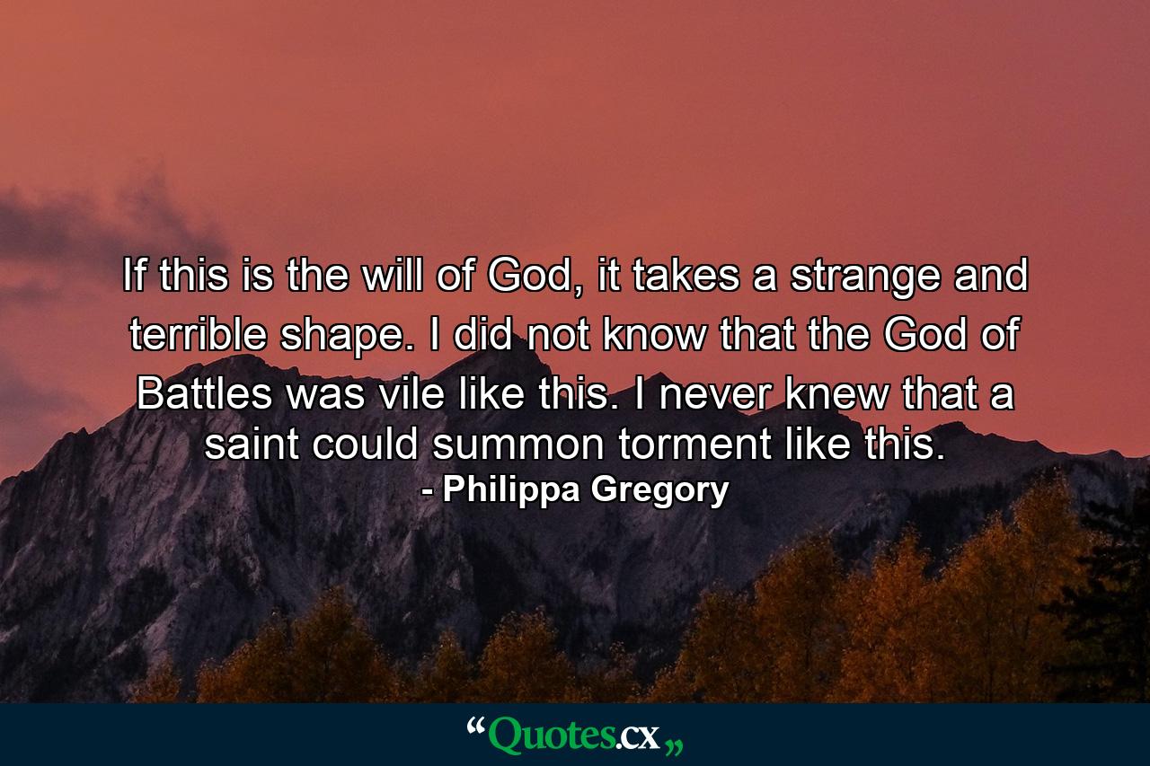 If this is the will of God, it takes a strange and terrible shape. I did not know that the God of Battles was vile like this. I never knew that a saint could summon torment like this. - Quote by Philippa Gregory