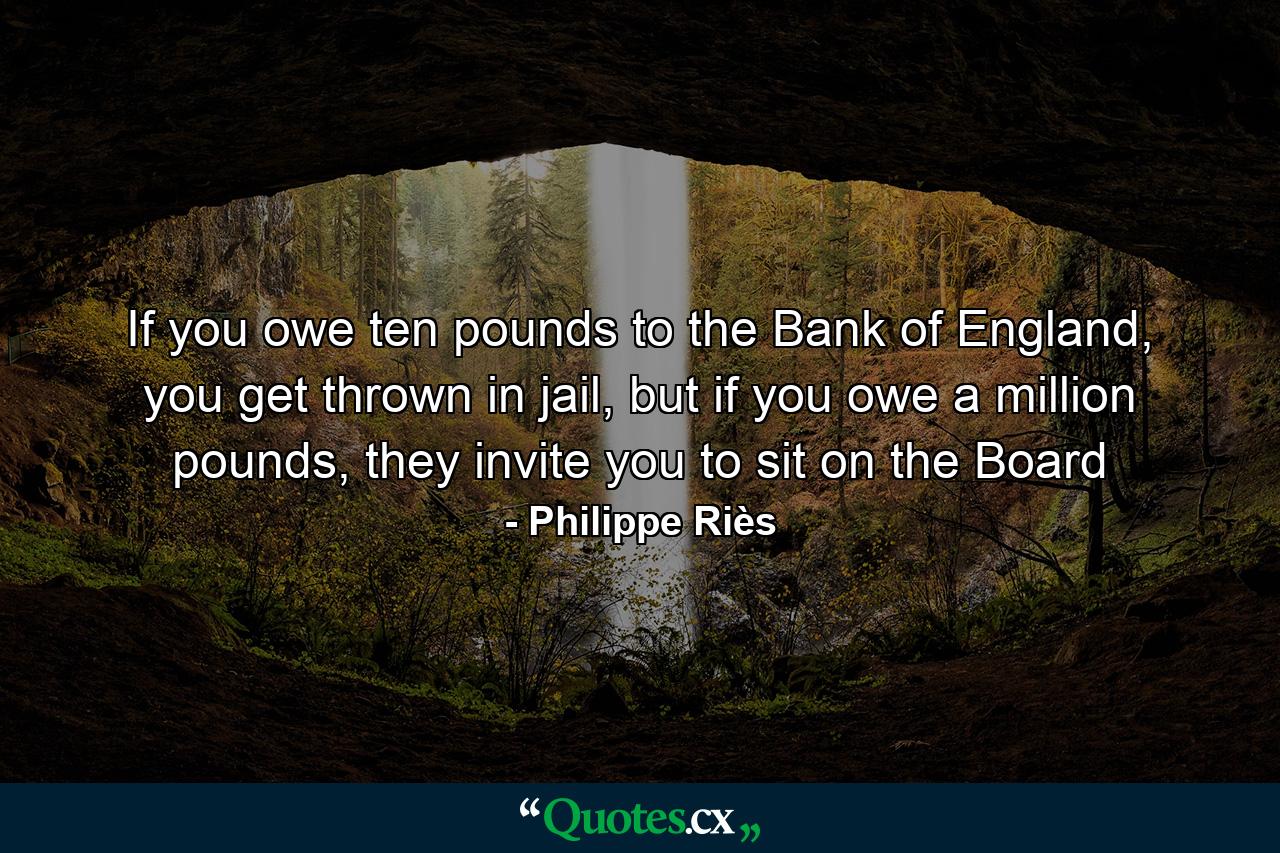 If you owe ten pounds to the Bank of England, you get thrown in jail, but if you owe a million pounds, they invite you to sit on the Board - Quote by Philippe Riès