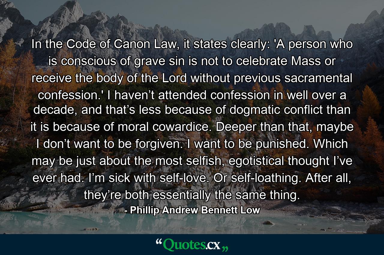 In the Code of Canon Law, it states clearly: 'A person who is conscious of grave sin is not to celebrate Mass or receive the body of the Lord without previous sacramental confession.' I haven’t attended confession in well over a decade, and that’s less because of dogmatic conflict than it is because of moral cowardice. Deeper than that, maybe I don’t want to be forgiven. I want to be punished. Which may be just about the most selfish, egotistical thought I’ve ever had. I’m sick with self-love. Or self-loathing. After all, they’re both essentially the same thing. - Quote by Phillip Andrew Bennett Low