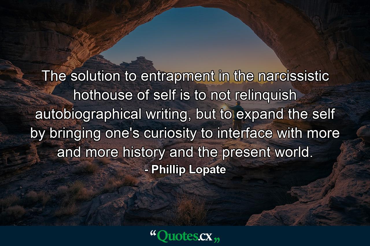 The solution to entrapment in the narcissistic hothouse of self is to not relinquish autobiographical writing, but to expand the self by bringing one's curiosity to interface with more and more history and the present world. - Quote by Phillip Lopate