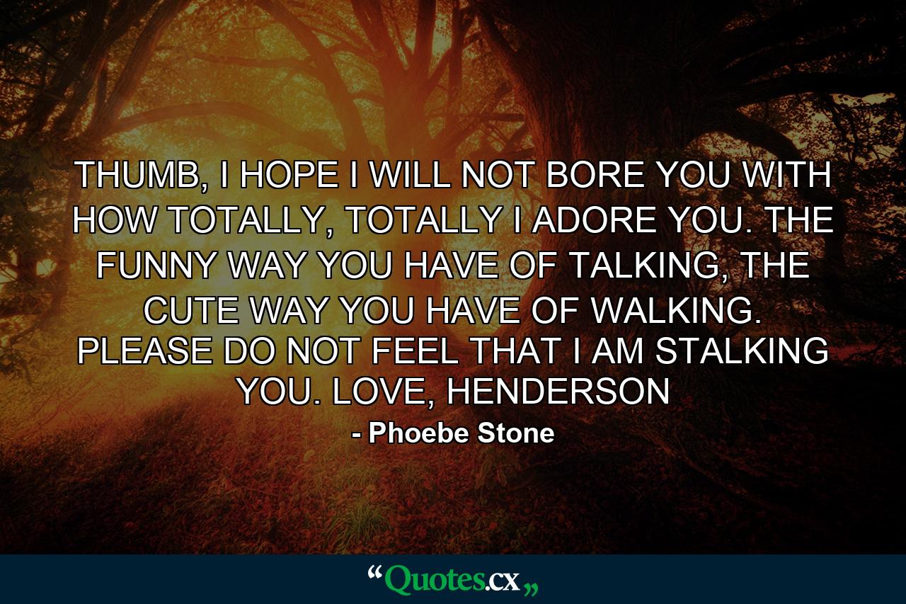 THUMB, I HOPE I WILL NOT BORE YOU WITH HOW TOTALLY, TOTALLY I ADORE YOU. THE FUNNY WAY YOU HAVE OF TALKING, THE CUTE WAY YOU HAVE OF WALKING. PLEASE DO NOT FEEL THAT I AM STALKING YOU. LOVE, HENDERSON - Quote by Phoebe Stone