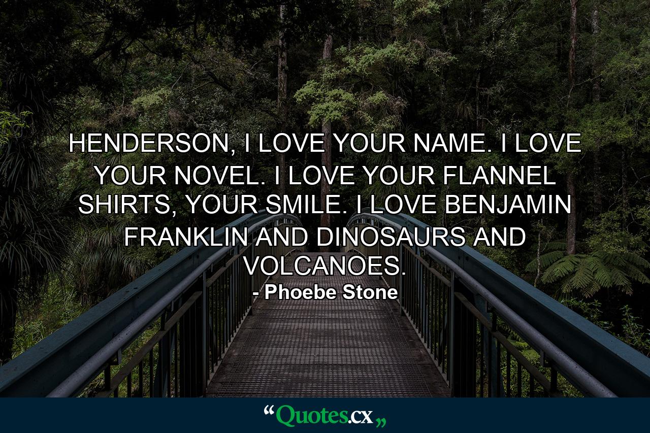 HENDERSON, I LOVE YOUR NAME. I LOVE YOUR NOVEL. I LOVE YOUR FLANNEL SHIRTS, YOUR SMILE. I LOVE BENJAMIN FRANKLIN AND DINOSAURS AND VOLCANOES. - Quote by Phoebe Stone