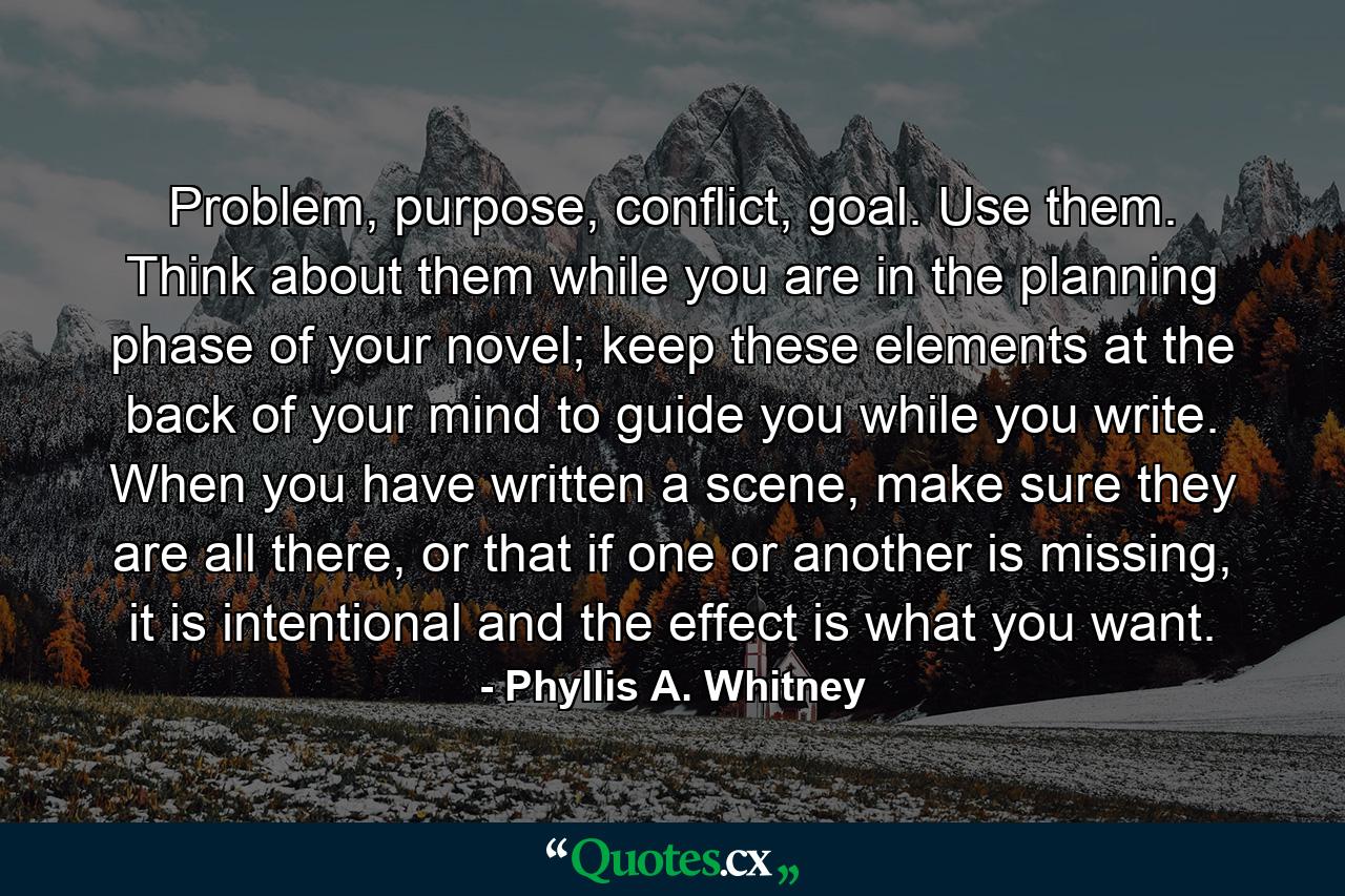 Problem, purpose, conflict, goal. Use them. Think about them while you are in the planning phase of your novel; keep these elements at the back of your mind to guide you while you write. When you have written a scene, make sure they are all there, or that if one or another is missing, it is intentional and the effect is what you want. - Quote by Phyllis A. Whitney