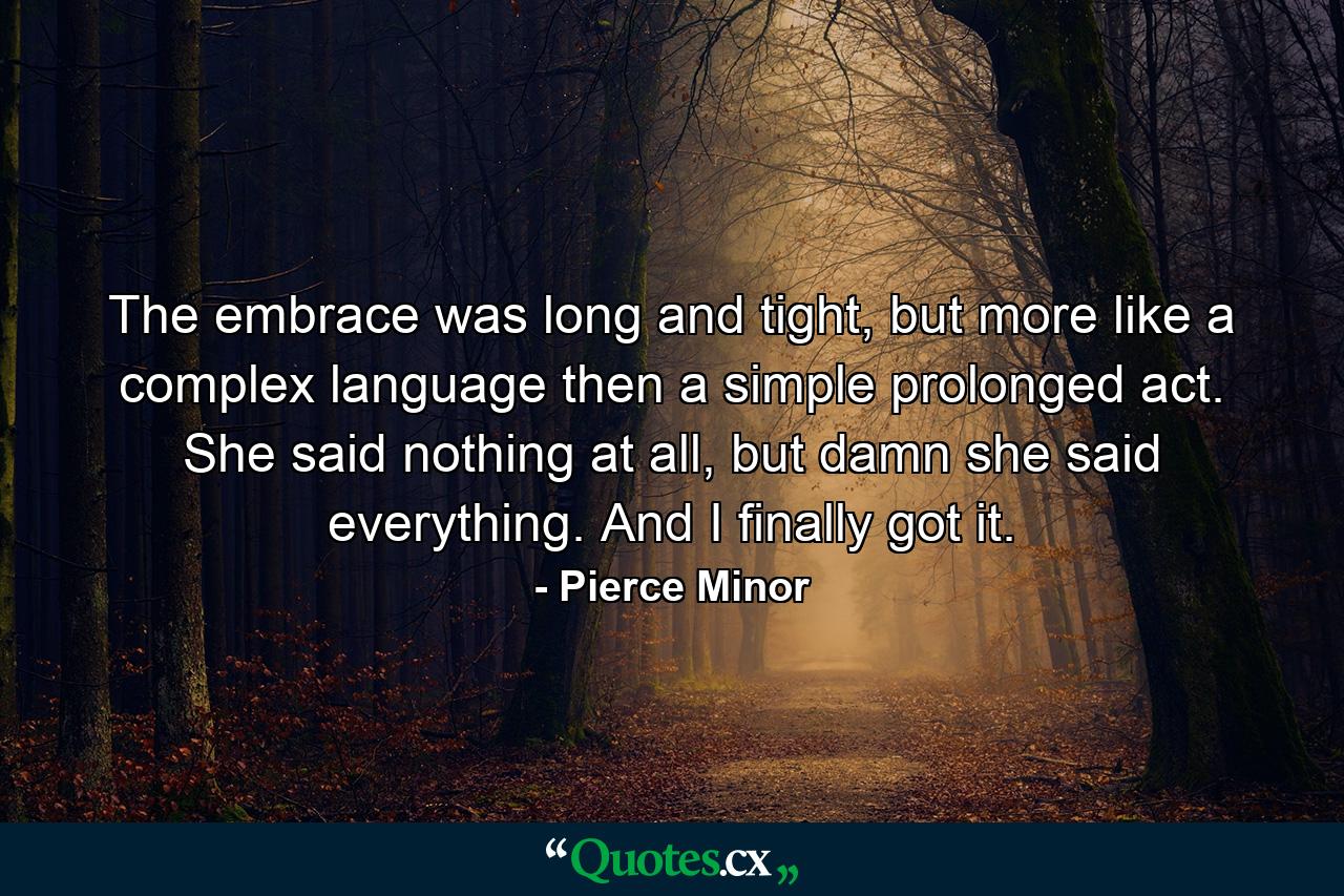 The embrace was long and tight, but more like a complex language then a simple prolonged act. She said nothing at all, but damn she said everything. And I finally got it. - Quote by Pierce Minor