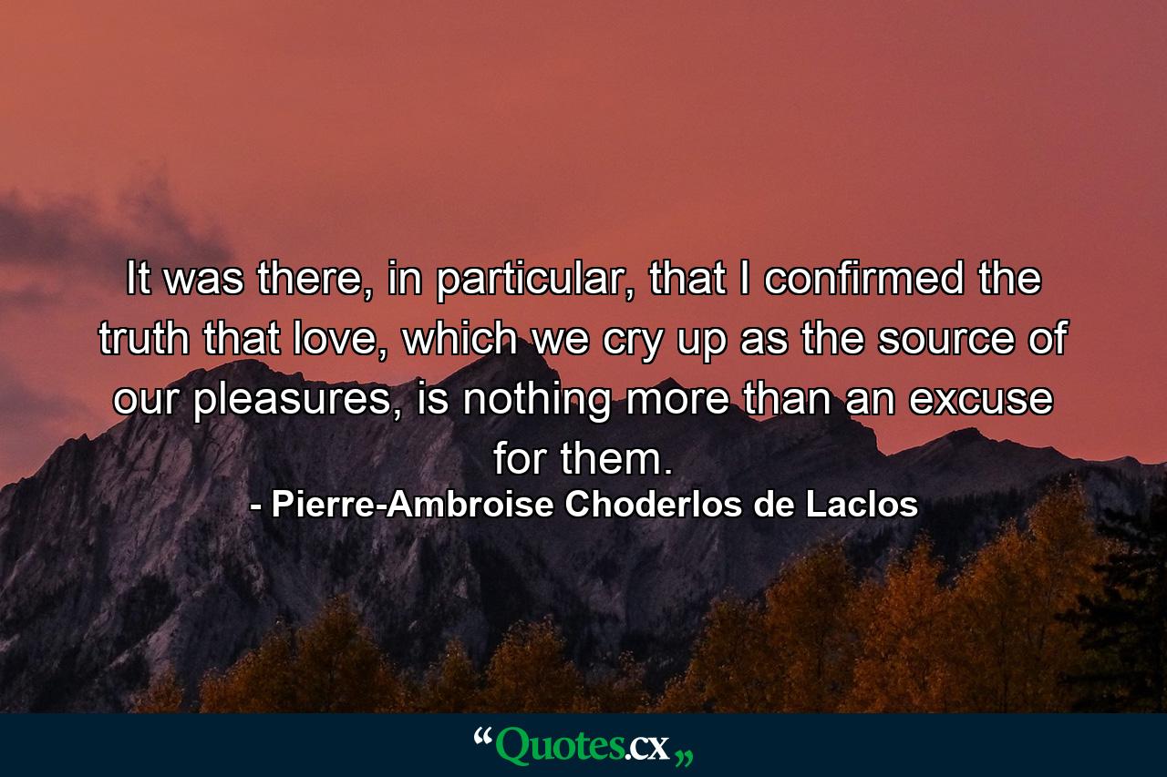 It was there, in particular, that I confirmed the truth that love, which we cry up as the source of our pleasures, is nothing more than an excuse for them. - Quote by Pierre-Ambroise Choderlos de Laclos