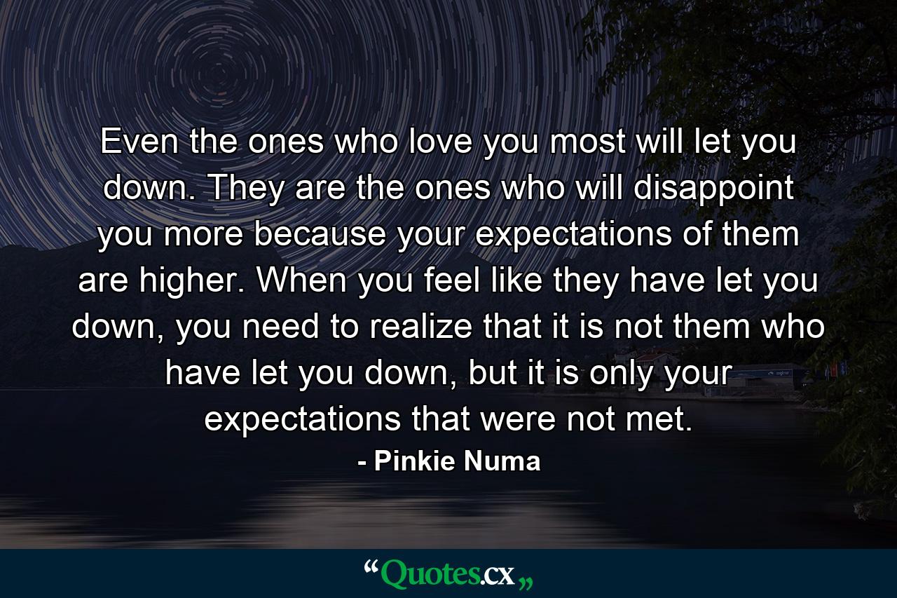 Even the ones who love you most will let you down. They are the ones who will disappoint you more because your expectations of them are higher. When you feel like they have let you down, you need to realize that it is not them who have let you down, but it is only your expectations that were not met. - Quote by Pinkie Numa