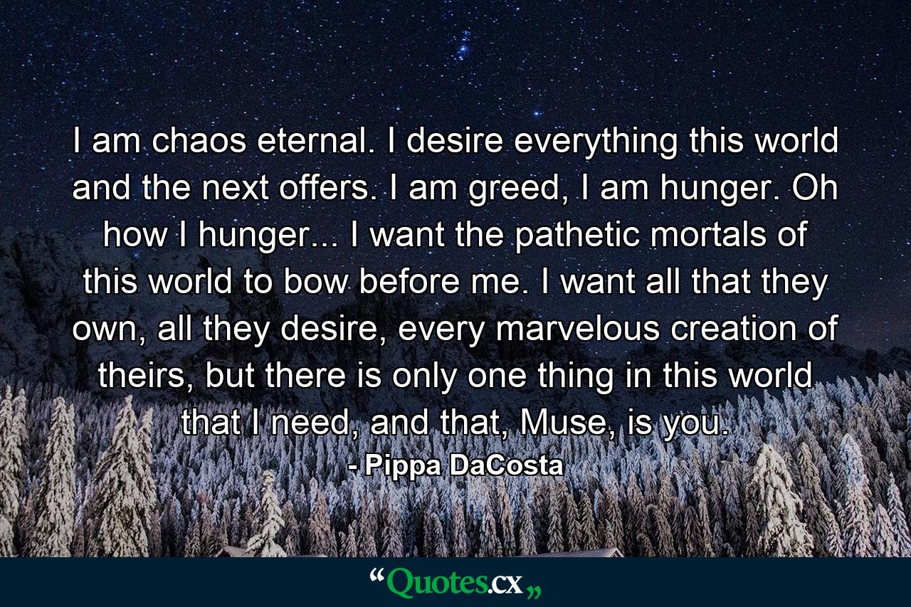 I am chaos eternal. I desire everything this world and the next offers. I am greed, I am hunger. Oh how I hunger... I want the pathetic mortals of this world to bow before me. I want all that they own, all they desire, every marvelous creation of theirs, but there is only one thing in this world that I need, and that, Muse, is you. - Quote by Pippa DaCosta