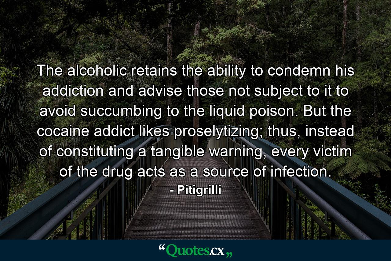 The alcoholic retains the ability to condemn his addiction and advise those not subject to it to avoid succumbing to the liquid poison. But the cocaine addict likes proselytizing; thus, instead of constituting a tangible warning, every victim of the drug acts as a source of infection. - Quote by Pitigrilli