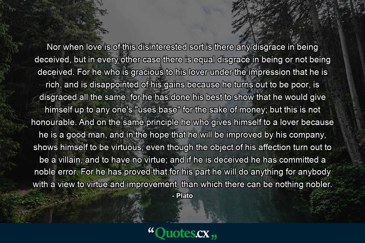 Nor when love is of this disinterested sort is there any disgrace in being deceived, but in every other case there is equal disgrace in being or not being deceived. For he who is gracious to his lover under the impression that he is rich, and is disappointed of his gains because he turns out to be poor, is disgraced all the same: for he has done his best to show that he would give himself up to any one's 