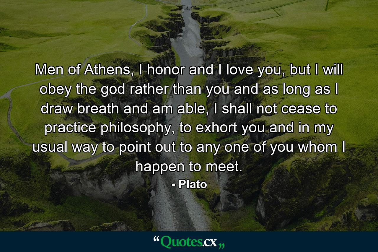 Men of Athens, I honor and I love you, but I will obey the god rather than you and as long as I draw breath and am able, I shall not cease to practice philosophy, to exhort you and in my usual way to point out to any one of you whom I happen to meet. - Quote by Plato