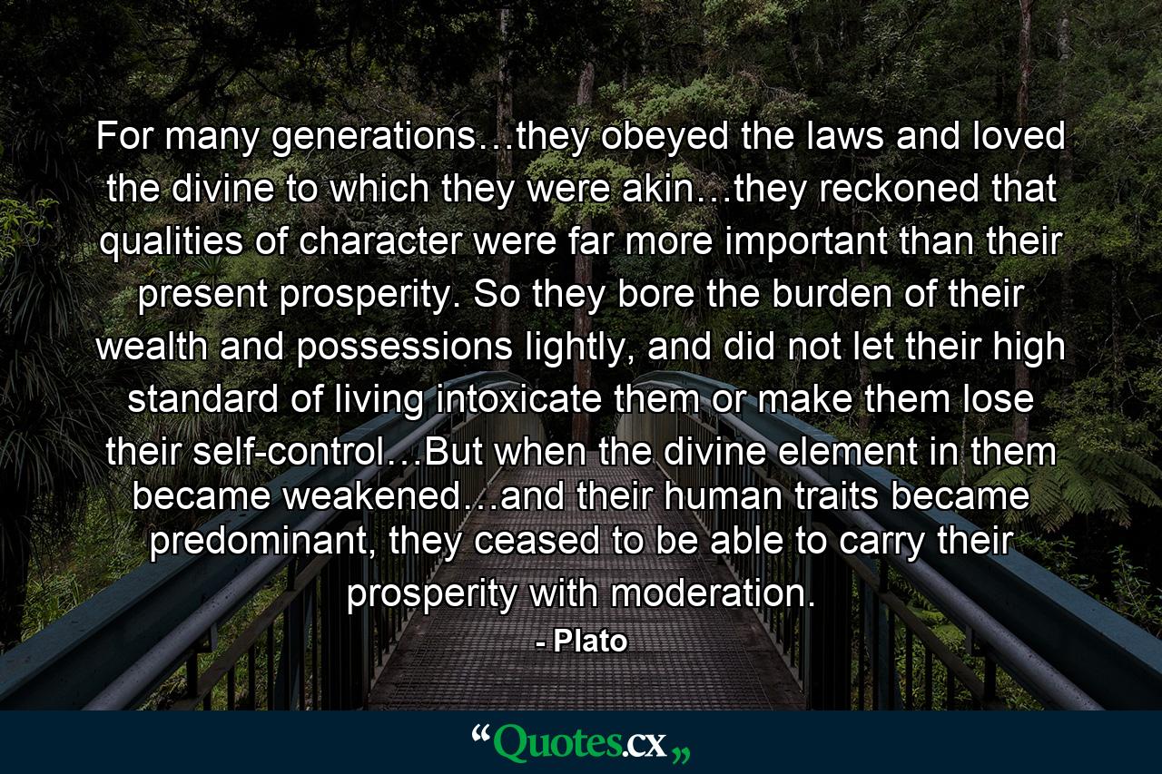 For many generations…they obeyed the laws and loved the divine to which they were akin…they reckoned that qualities of character were far more important than their present prosperity. So they bore the burden of their wealth and possessions lightly, and did not let their high standard of living intoxicate them or make them lose their self-control…But when the divine element in them became weakened…and their human traits became predominant, they ceased to be able to carry their prosperity with moderation. - Quote by Plato