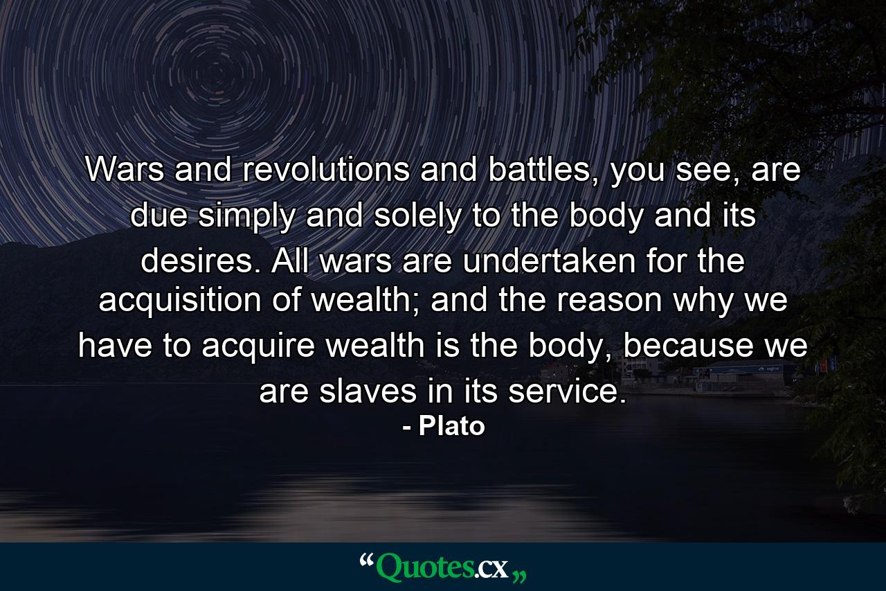 Wars and revolutions and battles, you see, are due simply and solely to the body and its desires. All wars are undertaken for the acquisition of wealth; and the reason why we have to acquire wealth is the body, because we are slaves in its service. - Quote by Plato