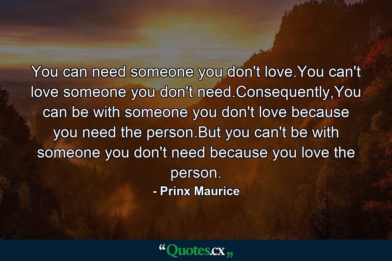 You can need someone you don't love.You can't love someone you don't need.Consequently,You can be with someone you don't love because you need the person.But you can't be with someone you don't need because you love the person. - Quote by Prinx Maurice