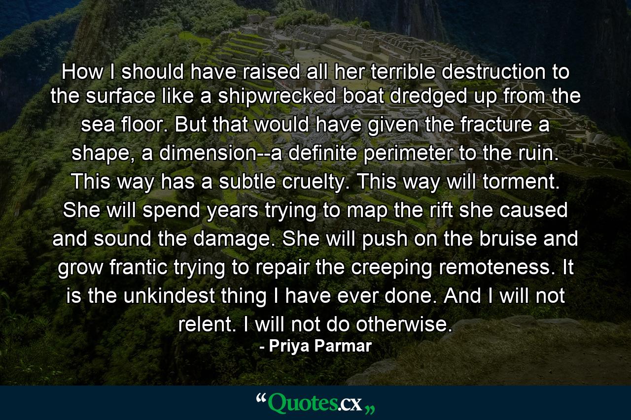 How I should have raised all her terrible destruction to the surface like a shipwrecked boat dredged up from the sea floor. But that would have given the fracture a shape, a dimension--a definite perimeter to the ruin. This way has a subtle cruelty. This way will torment. She will spend years trying to map the rift she caused and sound the damage. She will push on the bruise and grow frantic trying to repair the creeping remoteness. It is the unkindest thing I have ever done. And I will not relent. I will not do otherwise. - Quote by Priya Parmar