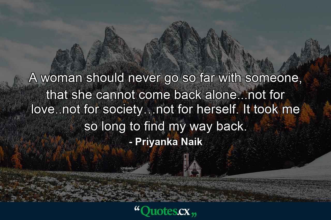 A woman should never go so far with someone, that she cannot come back alone...not for love..not for society…not for herself. It took me so long to find my way back. - Quote by Priyanka Naik