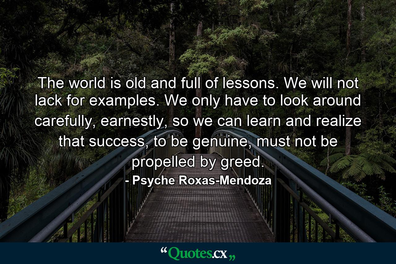 The world is old and full of lessons. We will not lack for examples. We only have to look around carefully, earnestly, so we can learn and realize that success, to be genuine, must not be propelled by greed. - Quote by Psyche Roxas-Mendoza